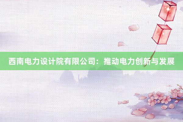 西南电力设计院有限公司：推动电力创新与发展