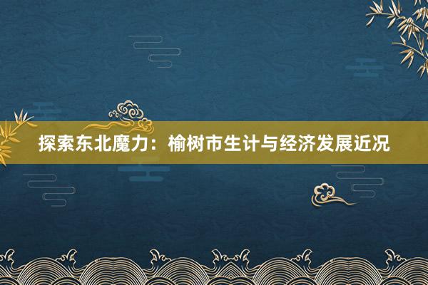 探索东北魔力：榆树市生计与经济发展近况