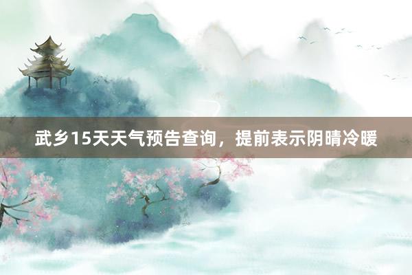 武乡15天天气预告查询，提前表示阴晴冷暖